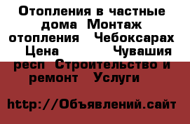Отопления в частные дома. Монтаж отопления . Чебоксарах. › Цена ­ 2 000 - Чувашия респ. Строительство и ремонт » Услуги   